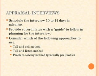 APPRAISAL INTERVIEWS
 Schedule the interview 10 to 14 days in
advance.
 Provide subordinates with a “guide” to follow in
planning for the interview.
 Consider which of the following approaches to
use:
 Tell-and-sell method
 Tell-and-listen method
 Problem-solving method (generally preferable)
 