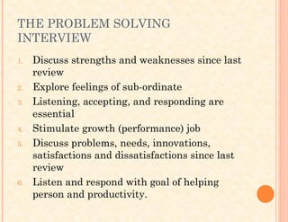 THE PROBLEM SOLVING
INTERVIEW
1. Discuss strengths and weaknesses since last
review
2. Explore feelings of sub-ordinate
3. Listening, accepting, and responding are
essential
4. Stimulate growth (performance) job
5. Discuss problems, needs, innovations,
satisfactions and dissatisfactions since last
review
6. Listen and respond with goal of helping
person and productivity.
 