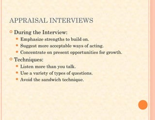 APPRAISAL INTERVIEWS
 During the Interview:
 Emphasize strengths to build on.
 Suggest more acceptable ways of acting.
 Concentrate on present opportunities for growth.
 Techniques:
 Listen more than you talk.
 Use a variety of types of questions.
 Avoid the sandwich technique.
 
