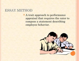 ESSAY METHOD
 A trait approach to performance
appraisal that requires the rater to
compose a statement describing
employee behavior.
 