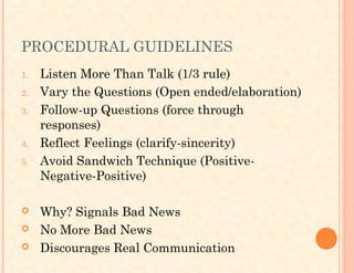 PROCEDURAL GUIDELINES
1. Listen More Than Talk (1/3 rule)
2. Vary the Questions (Open ended/elaboration)
3. Follow-up Questions (force through
responses)
4. Reflect Feelings (clarify-sincerity)
5. Avoid Sandwich Technique (Positive-
Negative-Positive)
 Why? Signals Bad News
 No More Bad News
 Discourages Real Communication
 