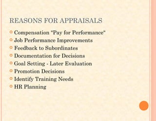 REASONS FOR APPRAISALS
 Compensation "Pay for Performance"
 Job Performance Improvements
 Feedback to Subordinates
 Documentation for Decisions
 Goal Setting - Later Evaluation
 Promotion Decisions
 Identify Training Needs
 HR Planning
 