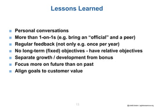 @JuttaEckstein | agilebossanova.org13
Lessons Learned
■ Personal conversations
■ More than 1-on-1s (e.g. bring an “official” and a peer)
■ Regular feedback (not only e.g. once per year)
■ No long-term (fixed) objectives - have relative objectives
■ Separate growth / development from bonus
■ Focus more on future than on past
■ Align goals to customer value
 