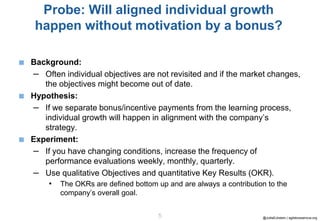 @JuttaEckstein | agilebossanova.org5
Probe: Will aligned individual growth
happen without motivation by a bonus?
■ Background:
– Often individual objectives are not revisited and if the market changes,
the objectives might become out of date.
■ Hypothesis:
– If we separate bonus/incentive payments from the learning process,
individual growth will happen in alignment with the company’s
strategy.
■ Experiment:
– If you have changing conditions, increase the frequency of
performance evaluations weekly, monthly, quarterly.
– Use qualitative Objectives and quantitative Key Results (OKR).
• The OKRs are defined bottom up and are always a contribution to the
company’s overall goal.
 
