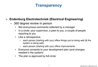 @JuttaEckstein | agilebossanova.org9
Transparency
■ Endenburg Electrotechniek (Electrical Engineering)
– 360 degree review in person
• Not anonymous comments collected by a manager
• In a circle: your supervisor, a peer to you, a couple of people
reporting to you
• Like a retrospective,
– each person (starting with you) offers things you’re doing well (& the
system is doing well)
– each person (starting with you) offers improvements
• Everyone consents to your development plan (and changes
needed in the system)
• The plan is approved by full circle
 