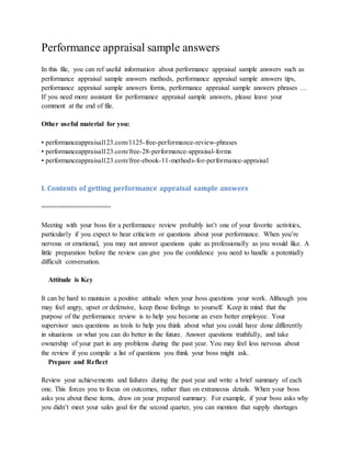 Performance appraisal sample answers
In this file, you can ref useful information about performance appraisal sample answers such as
performance appraisal sample answers methods, performance appraisal sample answers tips,
performance appraisal sample answers forms, performance appraisal sample answers phrases …
If you need more assistant for performance appraisal sample answers, please leave your
comment at the end of file.
Other useful material for you:
• performanceappraisal123.com/1125-free-performance-review-phrases
• performanceappraisal123.com/free-28-performance-appraisal-forms
• performanceappraisal123.com/free-ebook-11-methods-for-performance-appraisal
I. Contents of getting performance appraisal sample answers
==================
Meeting with your boss for a performance review probably isn’t one of your favorite activities,
particularly if you expect to hear criticism or questions about your performance. When you’re
nervous or emotional, you may not answer questions quite as professionally as you would like. A
little preparation before the review can give you the confidence you need to handle a potentially
difficult conversation.
Attitude is Key
It can be hard to maintain a positive attitude when your boss questions your work. Although you
may feel angry, upset or defensive, keep those feelings to yourself. Keep in mind that the
purpose of the performance review is to help you become an even better employee. Your
supervisor uses questions as tools to help you think about what you could have done differently
in situations or what you can do better in the future. Answer questions truthfully, and take
ownership of your part in any problems during the past year. You may feel less nervous about
the review if you compile a list of questions you think your boss might ask.
Prepare and Reflect
Review your achievements and failures during the past year and write a brief summary of each
one. This forces you to focus on outcomes, rather than on extraneous details. When your boss
asks you about these items, draw on your prepared summary. For example, if your boss asks why
you didn’t meet your sales goal for the second quarter, you can mention that supply shortages
 