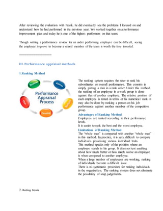 After reviewing the evaluation with Frank, he did eventually see the problems I focused on and
understand how he had performed in the previous year. We worked together on a performance
improvement plan and today he is one of the highest performers on that team.
Though writing a performance review for an under performing employee can be difficult, seeing
the employee improve to become a valued member of the team is worth the time invested.
==================
III. Performance appraisal methods
1.Ranking Method
The ranking system requires the rater to rank his
subordinates on overall performance. This consists in
simply putting a man in a rank order. Under this method,
the ranking of an employee in a work group is done
against that of another employee. The relative position of
each employee is tested in terms of his numerical rank. It
may also be done by ranking a person on his job
performance against another member of the competitive
group.
Advantages of Ranking Method
i. Employees are ranked according to their performance
levels.
ii. It is easier to rank the best and the worst employee.
Limitations of Ranking Method
i. The “whole man” is compared with another “whole man”
in this method. In practice, it is very difficult to compare
individuals possessing various individual traits.
ii. This method speaks only of the position where an
employee stands in his group. It does not test anything
about how much better or how much worse an employee
is when compared to another employee.
iii. When a large number of employees are working, ranking
of individuals become a difficult issue.
iv. There is no systematic procedure for ranking individuals
in the organization. The ranking system does not eliminate
the possibility of snap judgements.
2. Rating Scale
 