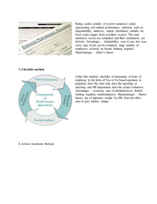 Rating scales consists of several numerical scales
representing job related performance criterions such as
dependability, initiative, output, attendance, attitude etc.
Each scales ranges from excellent to poor. The total
numerical scores are computed and final conclusions are
derived. Advantages – Adaptability, easy to use, low cost,
every type of job can be evaluated, large number of
employees covered, no formal training required.
Disadvantages – Rater’s biases
3. Checklist method
Under this method, checklist of statements of traits of
employee in the form of Yes or No based questions is
prepared. Here the rater only does the reporting or
checking and HR department does the actual evaluation.
Advantages – economy, ease of administration, limited
training required, standardization. Disadvantages – Raters
biases, use of improper weighs by HR, does not allow
rater to give relative ratings
4. Critical Incidents Method
 