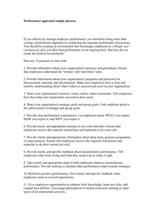 Performance appraisal sample phrases




If you effectively manage employee performance, you should be doing more than
issuing a performance appraisal or conducting the requisite performance discussions.
You should be creating an environment that encourages employees to willingly and
continuously give you their best performance on an ongoing basis. But how do you
create this kind of environment?

Here are 15 practices to start with:

1. Provide information about your organization's practices and procedures. Ensure
that employees understand the "written" and "unwritten" rules.

2. Provide information about your organization's programs and processes for
advancement, learning, and development. Make sure employees have a clear and
realistic understanding about what it takes to succeed and excel in your organization.

3. Share your organization's mission, vision, and/or values statements. Tell employees
how they help your organization succeed in these areas.

4. Share your organization's strategic goals and group goals. Link employee goals to
the achievement of strategic and group goals.

5. Provide clear performance expectations. Let employees know WHAT you expect,
HOW you expect it, and WHY you expect it.

6. Provide timely and appropriate training on new jobs and tasks. Ensure that
employees receive the requisite instructions and materials to do a new job.

7. Provide timely and appropriate information about daily tasks, general assignments,
or major projects. Ensure that employees receive the requisite instructions and
materials to do their current job well.

8. Provide timely and specific feedback about unsatisfactory performance. Tell
employees what went wrong and what they need to do to make it right.

9. Take timely and appropriate steps to help employees improve unsatisfactory
performance. Provide training or institute other performance-improvement strategies.

10. Reinforce positive performance. Give timely and specific feedback when
employees meet or exceed expectations.

11. Give employees opportunities to enhance their knowledge, learn new jobs, and
expand their abilities. Encourage participation in formal classroom training or other
types of developmental activities.
 