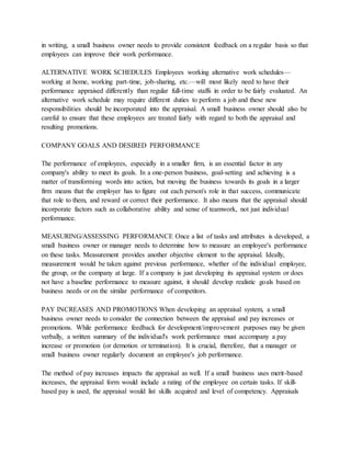 in writing, a small business owner needs to provide consistent feedback on a regular basis so that
employees can improve their work performance.
ALTERNATIVE WORK SCHEDULES Employees working alternative work schedules—
working at home, working part-time, job-sharing, etc.—will most likely need to have their
performance appraised differently than regular full-time staffs in order to be fairly evaluated. An
alternative work schedule may require different duties to perform a job and these new
responsibilities should be incorporated into the appraisal. A small business owner should also be
careful to ensure that these employees are treated fairly with regard to both the appraisal and
resulting promotions.
COMPANY GOALS AND DESIRED PERFORMANCE
The performance of employees, especially in a smaller firm, is an essential factor in any
company's ability to meet its goals. In a one-person business, goal-setting and achieving is a
matter of transforming words into action, but moving the business towards its goals in a larger
firm means that the employer has to figure out each person's role in that success, communicate
that role to them, and reward or correct their performance. It also means that the appraisal should
incorporate factors such as collaborative ability and sense of teamwork, not just individual
performance.
MEASURING/ASSESSING PERFORMANCE Once a list of tasks and attributes is developed, a
small business owner or manager needs to determine how to measure an employee's performance
on these tasks. Measurement provides another objective element to the appraisal. Ideally,
measurement would be taken against previous performance, whether of the individual employee,
the group, or the company at large. If a company is just developing its appraisal system or does
not have a baseline performance to measure against, it should develop realistic goals based on
business needs or on the similar performance of competitors.
PAY INCREASES AND PROMOTIONS When developing an appraisal system, a small
business owner needs to consider the connection between the appraisal and pay increases or
promotions. While performance feedback for development/improvement purposes may be given
verbally, a written summary of the individual's work performance must accompany a pay
increase or promotion (or demotion or termination). It is crucial, therefore, that a manager or
small business owner regularly document an employee's job performance.
The method of pay increases impacts the appraisal as well. If a small business uses merit-based
increases, the appraisal form would include a rating of the employee on certain tasks. If skill-
based pay is used, the appraisal would list skills acquired and level of competency. Appraisals
 
