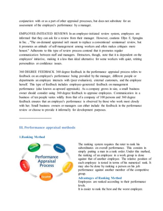 conjunction with or as a part of other appraisal processes, but does not substitute for an
assessment of the employee's performance by a manager.
EMPLOYEE-INITIATED REVIEWS In an employee-initiated review system, employees are
informed that they can ask for a review from their manager. However, cautions Ellyn E. Spragins
in Inc. , "The on-demand appraisal isn't meant to replace a conventional semiannual review, but
it promotes an attitude of self-management among workers and often makes critiques more
honest." Adherents to this type of review process contend that it promotes regular
communication between staff and managers. Detractors, though, note that it is dependent on the
employees' initiative, making it a less than ideal alternative for some workers with quiet, retiring
personalities or confidence issues.
360 DEGREE FEEDBACK 360 degree feedback in the performance appraisal process refers to
feedback on an employee's performance being provided by the manager, different people or
departments an employee interacts with (peer evaluation), external customers, and the employee
herself. This type of feedback includes employee-generated feedback on management
performance (also known as upward appraisals). As a company grows in size, a small business
owner should consider using 360 degree feedback to appraise employees. Communication in a
business of ten people varies wildly from that of a company of 100 persons and 360 degree
feedback ensures that an employee's performance is observed by those who work most closely
with her. Small business owners or managers can either include the feedback in the performance
review or choose to provide it informally for development purposes.
==================
III. Performance appraisal methods
1.Ranking Method
The ranking system requires the rater to rank his
subordinates on overall performance. This consists in
simply putting a man in a rank order. Under this method,
the ranking of an employee in a work group is done
against that of another employee. The relative position of
each employee is tested in terms of his numerical rank. It
may also be done by ranking a person on his job
performance against another member of the competitive
group.
Advantages of Ranking Method
i. Employees are ranked according to their performance
levels.
ii. It is easier to rank the best and the worst employee.
 