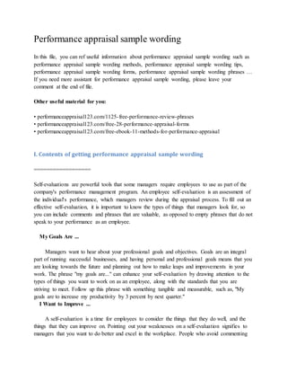 Performance appraisal sample wording
In this file, you can ref useful information about performance appraisal sample wording such as
performance appraisal sample wording methods, performance appraisal sample wording tips,
performance appraisal sample wording forms, performance appraisal sample wording phrases …
If you need more assistant for performance appraisal sample wording, please leave your
comment at the end of file.
Other useful material for you:
• performanceappraisal123.com/1125-free-performance-review-phrases
• performanceappraisal123.com/free-28-performance-appraisal-forms
• performanceappraisal123.com/free-ebook-11-methods-for-performance-appraisal
I. Contents of getting performance appraisal sample wording
==================
Self-evaluations are powerful tools that some managers require employees to use as part of the
company's performance management program. An employee self-evaluation is an assessment of
the individual's performance, which managers review during the appraisal process. To fill out an
effective self-evaluation, it is important to know the types of things that managers look for, so
you can include comments and phrases that are valuable, as opposed to empty phrases that do not
speak to your performance as an employee.
My Goals Are ...
Managers want to hear about your professional goals and objectives. Goals are an integral
part of running successful businesses, and having personal and professional goals means that you
are looking towards the future and planning out how to make leaps and improvements in your
work. The phrase "my goals are..." can enhance your self-evaluation by drawing attention to the
types of things you want to work on as an employee, along with the standards that you are
striving to meet. Follow up this phrase with something tangible and measurable, such as, "My
goals are to increase my productivity by 3 percent by next quarter."
I Want to Improve ...
A self-evaluation is a time for employees to consider the things that they do well, and the
things that they can improve on. Pointing out your weaknesses on a self-evaluation signifies to
managers that you want to do better and excel in the workplace. People who avoid commenting
 