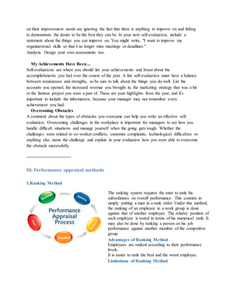 on their improvement needs are ignoring the fact that there is anything to improve on and failing
to demonstrate the desire to be the best they can be. In your next self-evaluation, include a
statement about the things you can improve on. You might write, "I want to improve my
organizational skills so that I no longer miss meetings or deadlines."
Analysis. Design your own assessments too.
My Achievements Have Been...
Self-evaluations are where you should list your achievements and boast about the
accomplishments you had over the course of the year. A fair self-evaluation must have a balance
between weaknesses and strengths, so be sure to talk about the things you do well. List the
accounts you opened, the increased revenue you brought in, the marketing strategy that was a hit
or the famous project you were a part of. These are your highlights from the year, and it's
important to include the information, because your manager may not remember every
achievement you had.
Overcoming Obstacles
A comment about the types of obstacles you overcame can help you write an effective self-
evaluation. Overcoming challenges in the workplace is important for managers to see how you
handle difficult situations and manage yourself when the going gets tough. Whether the
challenges were related to co-worker conflicts, customer complaints, technological difficulties or
anything else, name the challenge and explain in your evaluation how you were able to overcome
the obstacle successfully.
==================
III. Performance appraisal methods
1.Ranking Method
The ranking system requires the rater to rank his
subordinates on overall performance. This consists in
simply putting a man in a rank order. Under this method,
the ranking of an employee in a work group is done
against that of another employee. The relative position of
each employee is tested in terms of his numerical rank. It
may also be done by ranking a person on his job
performance against another member of the competitive
group.
Advantages of Ranking Method
i. Employees are ranked according to their performance
levels.
ii. It is easier to rank the best and the worst employee.
Limitations of Ranking Method
 