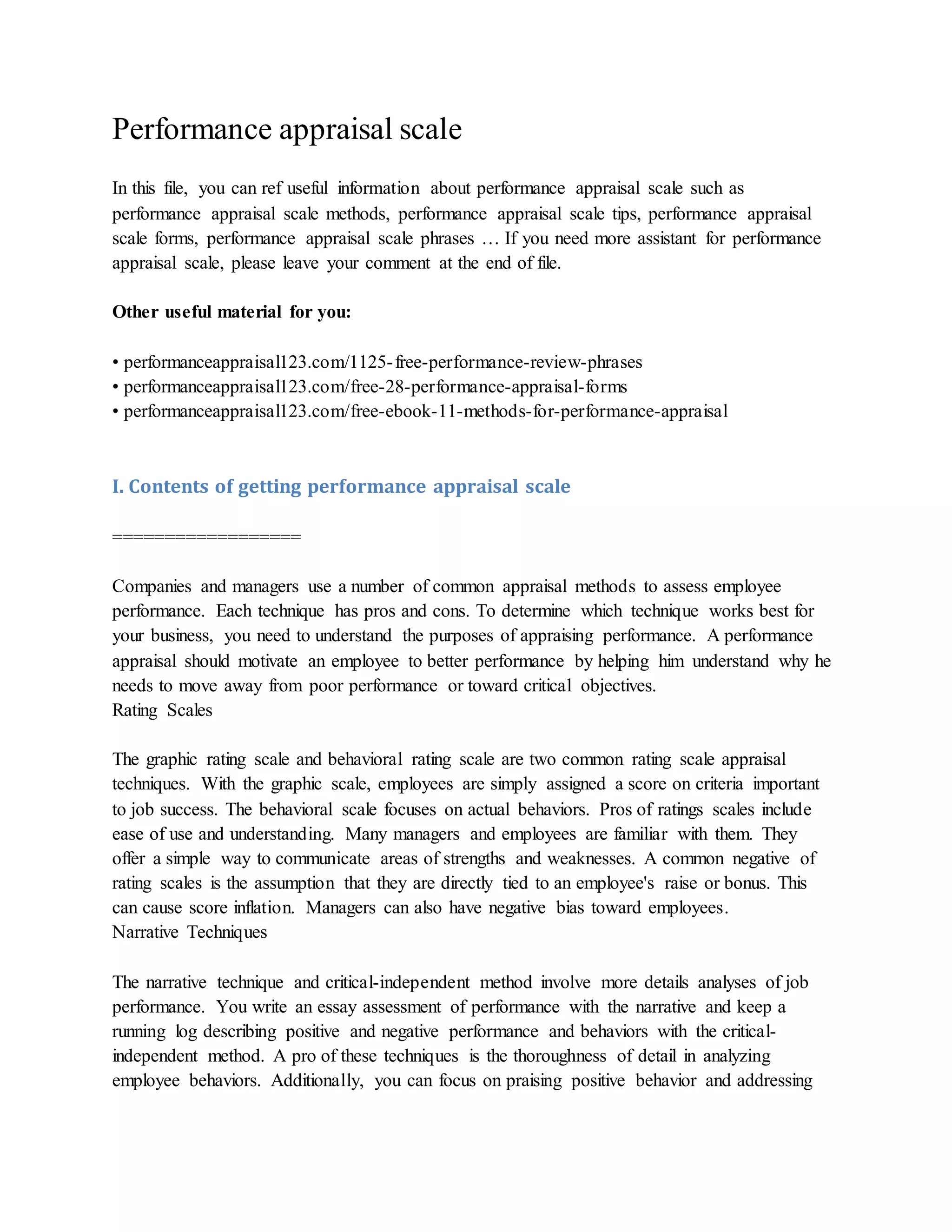 Performance appraisal scale
In this file, you can ref useful information about performance appraisal scale such as
performance appraisal scale methods, performance appraisal scale tips, performance appraisal
scale forms, performance appraisal scale phrases … If you need more assistant for performance
appraisal scale, please leave your comment at the end of file.
Other useful material for you:
• performanceappraisal123.com/1125-free-performance-review-phrases
• performanceappraisal123.com/free-28-performance-appraisal-forms
• performanceappraisal123.com/free-ebook-11-methods-for-performance-appraisal
I. Contents of getting performance appraisal scale
==================
Companies and managers use a number of common appraisal methods to assess employee
performance. Each technique has pros and cons. To determine which technique works best for
your business, you need to understand the purposes of appraising performance. A performance
appraisal should motivate an employee to better performance by helping him understand why he
needs to move away from poor performance or toward critical objectives.
Rating Scales
The graphic rating scale and behavioral rating scale are two common rating scale appraisal
techniques. With the graphic scale, employees are simply assigned a score on criteria important
to job success. The behavioral scale focuses on actual behaviors. Pros of ratings scales include
ease of use and understanding. Many managers and employees are familiar with them. They
offer a simple way to communicate areas of strengths and weaknesses. A common negative of
rating scales is the assumption that they are directly tied to an employee's raise or bonus. This
can cause score inflation. Managers can also have negative bias toward employees.
Narrative Techniques
The narrative technique and critical-independent method involve more details analyses of job
performance. You write an essay assessment of performance with the narrative and keep a
running log describing positive and negative performance and behaviors with the critical-
independent method. A pro of these techniques is the thoroughness of detail in analyzing
employee behaviors. Additionally, you can focus on praising positive behavior and addressing
 