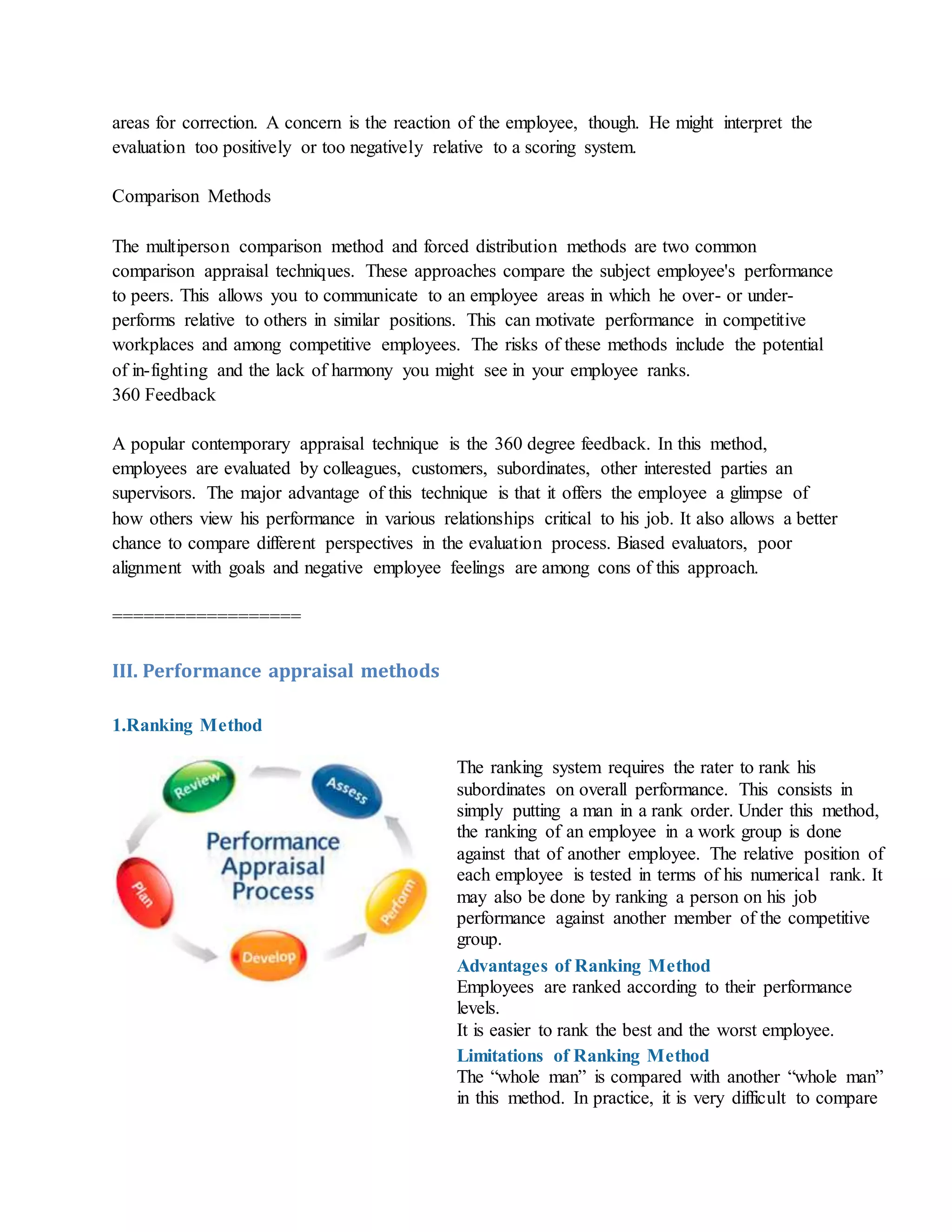 areas for correction. A concern is the reaction of the employee, though. He might interpret the
evaluation too positively or too negatively relative to a scoring system.
Comparison Methods
The multiperson comparison method and forced distribution methods are two common
comparison appraisal techniques. These approaches compare the subject employee's performance
to peers. This allows you to communicate to an employee areas in which he over- or under-
performs relative to others in similar positions. This can motivate performance in competitive
workplaces and among competitive employees. The risks of these methods include the potential
of in-fighting and the lack of harmony you might see in your employee ranks.
360 Feedback
A popular contemporary appraisal technique is the 360 degree feedback. In this method,
employees are evaluated by colleagues, customers, subordinates, other interested parties an
supervisors. The major advantage of this technique is that it offers the employee a glimpse of
how others view his performance in various relationships critical to his job. It also allows a better
chance to compare different perspectives in the evaluation process. Biased evaluators, poor
alignment with goals and negative employee feelings are among cons of this approach.
==================
III. Performance appraisal methods
1.Ranking Method
The ranking system requires the rater to rank his
subordinates on overall performance. This consists in
simply putting a man in a rank order. Under this method,
the ranking of an employee in a work group is done
against that of another employee. The relative position of
each employee is tested in terms of his numerical rank. It
may also be done by ranking a person on his job
performance against another member of the competitive
group.
Advantages of Ranking Method
i. Employees are ranked according to their performance
levels.
ii. It is easier to rank the best and the worst employee.
Limitations of Ranking Method
i. The “whole man” is compared with another “whole man”
in this method. In practice, it is very difficult to compare
 