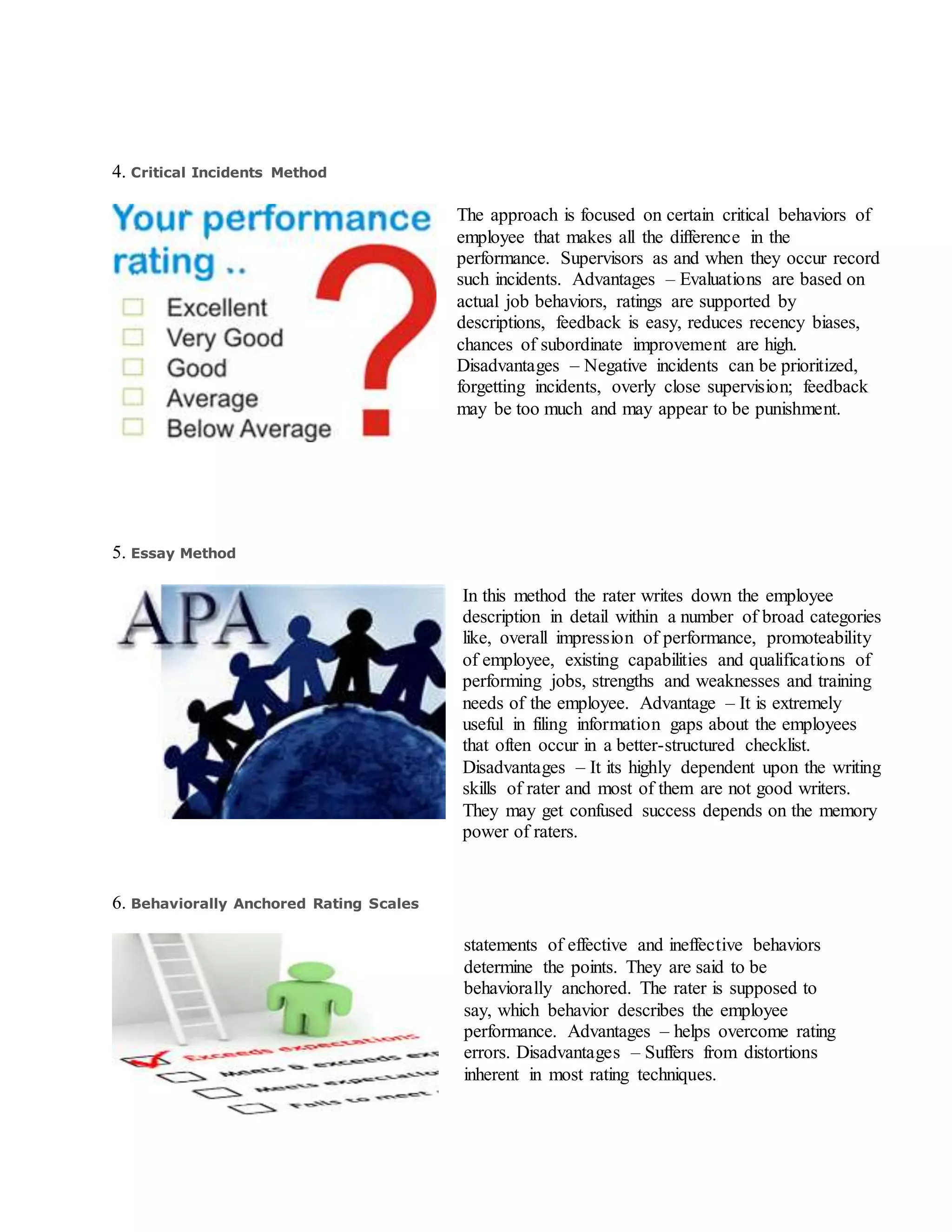 4. Critical Incidents Method
The approach is focused on certain critical behaviors of
employee that makes all the difference in the
performance. Supervisors as and when they occur record
such incidents. Advantages – Evaluations are based on
actual job behaviors, ratings are supported by
descriptions, feedback is easy, reduces recency biases,
chances of subordinate improvement are high.
Disadvantages – Negative incidents can be prioritized,
forgetting incidents, overly close supervision; feedback
may be too much and may appear to be punishment.
5. Essay Method
In this method the rater writes down the employee
description in detail within a number of broad categories
like, overall impression of performance, promoteability
of employee, existing capabilities and qualifications of
performing jobs, strengths and weaknesses and training
needs of the employee. Advantage – It is extremely
useful in filing information gaps about the employees
that often occur in a better-structured checklist.
Disadvantages – It its highly dependent upon the writing
skills of rater and most of them are not good writers.
They may get confused success depends on the memory
power of raters.
6. Behaviorally Anchored Rating Scales
statements of effective and ineffective behaviors
determine the points. They are said to be
behaviorally anchored. The rater is supposed to
say, which behavior describes the employee
performance. Advantages – helps overcome rating
errors. Disadvantages – Suffers from distortions
inherent in most rating techniques.
 
