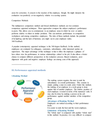 areas for correction. A concern is the reaction of the employee, though. He might interpret the
evaluation too positively or too negatively relative to a scoring system.
Comparison Methods
The multiperson comparison method and forced distribution methods are two common
comparison appraisal techniques. These approaches compare the subject employee's performance
to peers. This allows you to communicate to an employee areas in which he over- or under-
performs relative to others in similar positions. This can motivate performance in competitive
workplaces and among competitive employees. The risks of these methods include the potential
of in-fighting and the lack of harmony you might see in your employee ranks.
360 Feedback
A popular contemporary appraisal technique is the 360 degree feedback. In this method,
employees are evaluated by colleagues, customers, subordinates, other interested parties an
supervisors. The major advantage of this technique is that it offers the employee a glimpse of
how others view his performance in various relationships critical to his job. It also allows a better
chance to compare different perspectives in the evaluation process. Biased evaluators, poor
alignment with goals and negative employee feelings are among cons of this approach.
==================
III. Performance appraisal methods
1.Ranking Method
The ranking system requires the rater to rank his
subordinates on overall performance. This consists in
simply putting a man in a rank order. Under this method,
the ranking of an employee in a work group is done
against that of another employee. The relative position of
each employee is tested in terms of his numerical rank. It
may also be done by ranking a person on his job
performance against another member of the competitive
group.
Advantages of Ranking Method
i. Employees are ranked according to their performance
levels.
ii. It is easier to rank the best and the worst employee.
Limitations of Ranking Method
i. The “whole man” is compared with another “whole man”
in this method. In practice, it is very difficult to compare
 