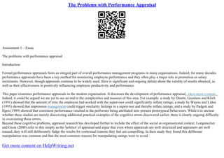 The Problems with Performance Appraisal
Assessment 1 – Essay
The problems with performance appraisal
Introduction
Formal performance appraisals form an integral part of overall performance management programs in many organisations. Indeed, for many decades
performance appraisals have been a key method for monitoring employee performance and they often play a major role in promotion or salary
increments. However, though appraisals continue to be widely used, there is significant and ongoing debate about the validity of results obtained, as
well as their effectiveness in positively influencing employee productivity and performance.
This paper examines performance appraisals in the modern organisation. It discusses the development of performance appraisal...show more content...
Indeed, it could be argued we are yet to see an end to the complexities and nuances of this area. For example: a study by Duarte, Goodson and Klich
(1991) showed that the amount of time the employee had worked with the supervisor could significantly inflate ratings; a study by Wayne and Liden
(1995) showed that impression management could trigger similarity feelings in a supervisor and thereby inflate ratings; and a study by Padgett and
Ilgen (1989) showed that consistent performance resulted in the performer being attributed non–present prototypical behaviours. While it is unclear
whether these studies are merely discovering additional practical examples of the cognitive errors discovered earlier, there is clearly ongoing difficulty
in overcoming these errors.
Beyond these cognitive problems, appraisal research has developed further to include the effect of the social or organisational context. Longenecker
and Gioia (2000) refer to this simply as the 'politics' of appraisal and argue that even where appraisals are well structured and appraisers are well
trained, they will still deliberately fudge the results for contextual reasons they feel are compelling. In their study they found this deliberate
manipulation was common and that the most common reasons for manipulating ratings were to avoid
Get more content on HelpWriting.net
 