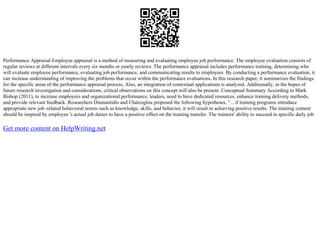 Performance Appraisal Employee appraisal is a method of measuring and evaluating employee job performance. The employee evaluation consists of
regular reviews at different intervals every six months or yearly reviews. The performance appraisal includes performance training, determining who
will evaluate employee performance, evaluating job performance, and communicating results to employees. By conducting a performance evaluation, it
can increase understanding of improving the problems that occur within the performance evaluations. In this research paper, it summarizes the findings
for the specific areas of the performance appraisal process. Also, an integration of contextual applications is analyzed. Additionally, in the hopes of
future research investigation and considerations, critical observations on this concept will also be present. Conceptual Summary According to Mark
Bishop (2011), to increase employees and organizational performance, leaders, need to have dedicated resources, enhance training delivery methods,
and provide relevant feedback. Researchers Diamantidis and Chatzoglou proposed the following hypotheses, "... if training programs introduce
appropriate new job–related behavioral norms such as knowledge, skills, and behavior, it will result in achieving positive results. The training content
should be inspired by employee 's actual job duties to have a positive effect on the training transfer. The trainees' ability to succeed in specific daily job
Get more content on HelpWriting.net
 