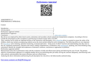 Performance Appraisal
ASSIGNMENT # 2
PERFORMANCE APPRAISAL
Content
Introduction........................................................................................................................3
Job description....................................................................................................................4
Performance appraisal method...........................................................................................5
Identification of appraiser...................................................................................................6
Conclusion..........................................................................................................................7...show more content...
Bus drivers are employed by urban transit system, elementary and secondary schools and private transportation companies. According to Service
Canada the job prospects in this occupation is good having an annual average salary of 43,895.
Thus, customer service skills are important because of the interaction with passengers. For a school bus driver is essential to ensure the safety of the
children, which may include accompanying students across the street and providing first aid in emergencies. The following skills are very important
for a bus driver: active listening, operation monitoring, social perceptiveness – being aware of others' reactions and understanding why they react as
they do, equipment maintenance, operation and control, reading comprehension, coordination, time management, speaking, and critical thinking using
reasoning to identify the strengths and weaknesses of alternative solutions, conclusions or approaches to problems.
Performance appraisal method
Measurement of bus driver performance starts with the evaluation of skills and effectiveness during and following the year of work. The primary
objective of performance appraisal is to establish whether drivers are performing their job safely serving the customer adequately, and following work
rules, policies, and procedures that ensure efficiency and cost–effectiveness.
Analyzing the above information and knowing the job description for a bus driver, the behaviourally anchored rating
Get more content on HelpWriting.net
 