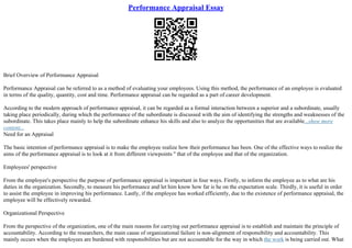 Performance Appraisal Essay
Brief Overview of Performance Appraisal
Performance Appraisal can be referred to as a method of evaluating your employees. Using this method, the performance of an employee is evaluated
in terms of the quality, quantity, cost and time. Performance appraisal can be regarded as a part of career development.
According to the modern approach of performance appraisal, it can be regarded as a formal interaction between a superior and a subordinate, usually
taking place periodically, during which the performance of the subordinate is discussed with the aim of identifying the strengths and weaknesses of the
subordinate. This takes place mainly to help the subordinate enhance his skills and also to analyze the opportunities that are available...show more
content...
Need for an Appraisal
The basic intention of performance appraisal is to make the employee realize how their performance has been. One of the effective ways to realize the
aims of the performance appraisal is to look at it from different viewpoints '' that of the employee and that of the organization.
Employees' perspective
From the employee's perspective the purpose of performance appraisal is important in four ways. Firstly, to inform the employee as to what are his
duties in the organization. Secondly, to measure his performance and let him know how far is he on the expectation scale. Thirdly, it is useful in order
to assist the employee in improving his performance. Lastly, if the employee has worked efficiently, due to the existence of performance appraisal, the
employee will be effectively rewarded.
Organizational Perspective
From the perspective of the organization, one of the main reasons for carrying out performance appraisal is to establish and maintain the principle of
accountability. According to the researchers, the main cause of organizational failure is non–alignment of responsibility and accountability. This
mainly occurs when the employees are burdened with responsibilities but are not accountable for the way in which the work is being carried out. What
 