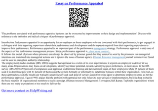 Essay on Performance Appraisal
'The problems associated with performance appraisal systems can be overcome by improvements to their design and implementation'. Discuss with
reference to the orthodox and radical critiques of performance appraisal.
Introduction Performance appraisal is an opportunity for an employee or those employees who are concerned with their performance, to get engaged in
a dialogue with their reporting supervisors about their performance and development and the support required from their reporting supervisors to
improve their performance. Performance appraisal is an important part of the performance management strategy. Performance appraisal is only one of
the aspects of the performance management process. Since, performance appraisal is...show more content...
It follows the model of prison where prisoners can always be observed by prisoner guards but they cannot be seen by the prisoners. As managerial
intentions are translated into managerial actions and it ignores the issue of human agency. (Human Resource management journal: volume 6 no 3).and
can be used to strengthen authority relationship.
The employment studies institute (IRS: 2001) suggests that appraisal is a victim of its own expectations; it expects an employee to deliver in too
many areas. Organisations may focus on development, identifying future potential, reward, identifying poor performers, or motivation. In the IRS
survey (IRS 2005b) 92 percent of companies used appraisal to determine training and development needs of their employees while 65 percent of them
used it to determine pay with 43 percent of them using the system formally or informally to determine bonuses within their organisation. However, as
these approaches clash the results are typically unsatisfactory and such kind of surveys cannot be relied upon to determine employee needs as per the
performance appraisal. Egan (1995) argues that the problem with appraisal not only relates to poor design or implementation, but it is deep rooted in
the basic reaction of organisational members to such a concept. (Human resource Management: Torrington,Hall &amp; Taylor)In organisations where
there are too many expectations or too much to deliver the
Get more content on HelpWriting.net
 