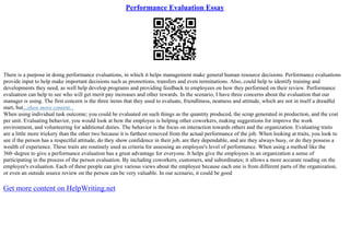 Performance Evaluation Essay
There is a purpose in doing performance evaluations, in which it helps management make general human resource decisions. Performance evaluations
provide input to help make important decisions such as promotions, transfers and even terminations. Also, could help to identify training and
developments they need, as well help develop programs and providing feedback to employees on how they performed on their review. Performance
evaluation can help to see who will get merit pay increases and other rewards. In the scenario, I have three concerns about the evaluation that our
manager is using. The first concern is the three items that they used to evaluate, friendliness, neatness and attitude, which are not in itself a dreadful
start, but...show more content...
When using individual task outcome; you could be evaluated on such things as the quantity produced, the scrap generated in production, and the cost
per unit. Evaluating behavior, you would look at how the employee is helping other coworkers, making suggestions for improve the work
environment, and volunteering for additional duties. The behavior is the focus on interaction towards others and the organization. Evaluating traits
are a little more trickery than the other two because it is farthest removed from the actual performance of the job. When looking at traits, you look to
see if the person has a respectful attitude, do they show confidence in their job, are they dependable, and are they always busy, or do they possess a
wealth of experience. These traits are routinely used as criteria for assessing an employee's level of performance. When using a method like the
360–degree to give a performance evaluation has a great advantage for everyone. It helps give the employees in an organization a sense of
participating in the process of the person evaluation. By including coworkers, customers, and subordinates; it allows a more accurate reading on the
employee's evaluation. Each of these people can give various views about the employee because each one is from different parts of the organization,
or even an outside source review on the person can be very valuable. In our scenario, it could be good
Get more content on HelpWriting.net
 