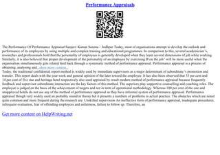 Performance Appraisals
The Performance Of Performance Appraisal Sanjeev Kumar Saxena – Jodhpur Today, most of organisations attempt to develop the outlook and
performance of its employees by using multiple and complex training and educational programmes. In comparison to this, several academician 's,
researches and professionals hold that the personality of employees is generally developed when they learn several dimensions of job while working.
Similarly, it is also believed that proper development of the personality of an employee by exercising В‘on the job ' will be more useful when the
organisation simultaneously gets related feed back through a systematic method of performance appraisal. Performance appraisal is a process of
obtaining, analysing and...show more content...
Today, the traditional confidential report method is widely used by immediate supervisors as a major determinant of subordinate 's promotion and
transfer. This report deals with the year work and general opinion of the later toward the employee. It has also been observed that 33 per cent and
14 per cent of five star and heritage hotel respectively also used appraisal by result modern method of performance appraisal because frequently
feedback and supervisor subordinate interaction are the key factors of this method. The superiors play supportive counselling and coaching roles. The
employee is judged on the basis of the achievement of targets and not in term of operational methodology. Whereas 100 per cent of the one and
unapproved hotels do not use any of the method of performance appraisal as they have informal system of performance appraisal. Performance
appraisal though very widely used an probably sound in theory but it presents a numbers of problems in actual practice. The obstacles which are noted
quite common and more frequent during the research are: Unskilled supervision An ineffective form of performance appraisal, inadequate procedures,
infrequent evaluation, fear of offending employees and unfairness, failure to follow up. Therefore, an
Get more content on HelpWriting.net
 