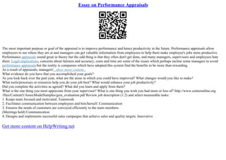 Essay on Performance Appraisals
The most important purpose or goal of the appraisal is to improve performance and hence productivity in the future. Performance appraisals allow
employees to see where they are at and managers can get valuable information from employees to help them make employee's jobs more productive.
Performance appraisals sound great in theory but the odd thing is that they often don't get done, and many managers, supervisors and employees hate
them. Legal implications, concerns about fairness and accuracy, costs and time are some of the issues which perhaps incline some managers to avoid
performance appraisals but the reality is companies which have adopted this system find the benefits to be more than rewarding.
As a result of appraisals, managers'...show more content...
What evidence do you have that you accomplished your goals?
As you look back over the past year, what are the areas in which you could have improved? What changes would you like to make?
What tools/processes or resources help you do your job best? What would enhance your job productivity?
Did you complete the activities as agreed? What did you learn and apply from them?
What is the one thing you most appreciate from your supervisor? What is one thing you wish you had more or less of? http://www.centeronline.org
/files/Content3/AssocModelSamples/geia_evaluation.pdf Review job description (1.2) and select measurable tasks:
1. Keeps team focused and motivated. Teamwork
2. Facilitates communication between employees and him/herself. Communication
3. Ensures the needs of customers are conveyed efficiently to the team members.
(Meetings held) Communication
4. Designs and implements successful sales campaigns that achieve sales and quality targets. Innovative
Get more content on HelpWriting.net
 