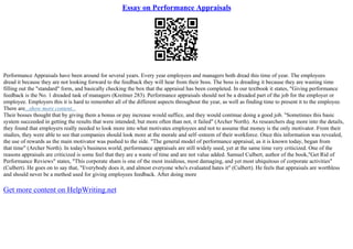 Essay on Performance Appraisals
Performance Appraisals have been around for several years. Every year employees and managers both dread this time of year. The employees
dread it because they are not looking forward to the feedback they will hear from their boss. The boss is dreading it because they are wasting time
filling out the "standard" form, and basically checking the box that the appraisal has been completed. In our textbook it states, "Giving performance
feedback is the No. 1 dreaded task of managers (Kreitner 283). Performance appraisals should not be a dreaded part of the job for the employer or
employee. Employers this it is hard to remember all of the different aspects throughout the year, as well as finding time to present it to the employee.
There are...show more content...
Their bosses thought that by giving them a bonus or pay increase would suffice, and they would continue doing a good job. "Sometimes this basic
system succeeded in getting the results that were intended; but more often than not, it failed" (Archer North). As researchers dug more into the details,
they found that employers really needed to look more into what motivates employees and not to assume that money is the only motivator. From their
studies, they were able to see that companies should look more at the morale and self–esteem of their workforce. Once this information was revealed,
the use of rewards as the main motivator was pushed to the side. "The general model of performance appraisal, as it is known today, began from
that time" (Archer North). In today's business world, performance appraisals are still widely used, yet at the same time very criticized. One of the
reasons appraisals are criticized is some feel that they are a waste of time and are not value added. Samuel Culbert, author of the book,"Get Rid of
Performance Reviews" states, "This corporate sham is one of the most insidious, most damaging, and yet most ubiquitous of corporate activities"
(Culbert). He goes on to say that, "Everybody does it, and almost everyone who's evaluated hates it" (Culbert). He feels that appraisals are worthless
and should never be a method used for giving employees feedback. After doing more
Get more content on HelpWriting.net
 