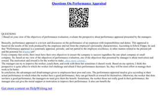 Questions On Performance Appraisal
QUESTIONS:
1.Based on your view of the objectives of performance evaluation, evaluate the perspective about performance appraisal presented by the managers.
Basically, performance appraisal is a review and discussion on the performance of an employee with responsibilities and duties. This appraisal is
based on the results of the work produced by the employee and not from the employee's personality characteristics. According to Edwin Flippo, he said
that "Performance appraisal is a systematic appraisal, periodic, and not partial to the employee excellence, in other matters related to the present job
and the potential for a better job".
Every company that exists, there must have their own objectives to ensure the company is success regardless the one–plant company or small
company. So, based on my view of the objectives of performance evaluation, one of the objectives that presented by manager is about motivation and
reward. The motivation and reward is for the worker to make...show more content...
The manager can try to improve the worker, coach them, and work with them but sometimes it doesn't work. Based on my opinion, I think this
perspective is quite affect in which the worker feel challenge and afraid if their performance decreases. So, they will be more effort in manage their
work to be better.
In conclusion, the advantages and disadvantages given to employees have pros and cons. The performance appraisal need to give according to their
actual performance in which when the worker have a good performance, they can get benefit or reward for themselves. Otherwise, the worker that does
not have a good performance, the managers no need give them the benefit. Sometimes, the worker those not really good in their performance, the
manager also can give the moral support or motivation to improve their performance. It also can benefit the
Get more content on HelpWriting.net
 