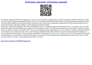 Performance Appraisals : Performance Appraisal
Performance Appraisals Performance appraisals are used to rate several things in organizations in regards to employees and their performance. There
are several types of performance appraisals that can be given. The textbook mentions three different types of data that performance appraisals collect.
The types of data include trait data, behavioral data, and outcome data. Three types of performance appraisals that will be discussed further are the
unstructured method, 360–degree feedback, and the grading and checklist method.
Three types of performance appraisals The unstructured method is just as it sounds this appraisal method doesn't have a set structure. This is an older
performance appraisal method. Supervisors' opinion is how the employee is rated; "the unstructured method relies on the superior subjective opinion,
without an objective rating scale" (Griffin, 2016). This a trait–focused performance appraisal and is not very reliable, it focuses on personality which is
not an effective way to judge work ethic. Next, is the 360–degree feedback method. This performance appraisal method "enables the employee to
receive feedback from his superior, his peers, and his subordinates" (community for Human Resource Management, 2016). This method can be helpful
in identifying your work ethic from several different aspects. It can provide a basis for improvement, getting input from others that watch you work
and work with you everyday. Lastly, grading and checklists is the final
Get more content on HelpWriting.net
 