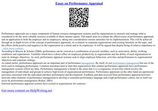 Essay on Performance Appraisal
Performance appraisals are a major component of human resource management systems used by organisations to measure and manage what is
considered to be the most valuable resource available to them; human capital. This report aims to evaluate the effectiveness of performance appraisals
and its application to both the employer and its employees, taking into consideration various rationales for its implementation. This will be achieved
through an in depth review of the concept of performance appraisals, its evolution in corporate organisations and existing literature on the topic, and
the effects (both positive and negative) to the organisation as a whole and to its employees. It will be argued that despite being of relative importance to
...show more content...
According to Briscoe & Schuler (2004), performance can be viewed as a combination of several variables, such as motivation, ability, working
conditions and expectations. Variables which have a direct effect on employee productivity in organisations and the ability of such organisations to
meet its strategic objectives. As such, performance appraisal systems seek to align employee behaviour, activities and performance to organisational
objectives and corporate strategy.
As stated earlier, performance appraisals are an important part of performance management. By itself, it's not performance management but one of the
tools used in managing performance. Common anecdotes tend to state that organisations that conduct performance appraisals have performance
management systems which are false. Performance management is broad in the sense that it is a congruence of activities which involve the
management of individuals and groups to achieve high levels of organisational performance. Performance appraisals on the other hand are operational
activities concerned with the individual and their performance and development. Feedback and data received from performance appraisal activities
feed into other elements of performance management to develop a consistent performance language and a high performance culture, but in itself can
never be performance management (Risher, 2003).
Informal performance appraisal systems have existed in organisations for centuries
Get more content on HelpWriting.net
 