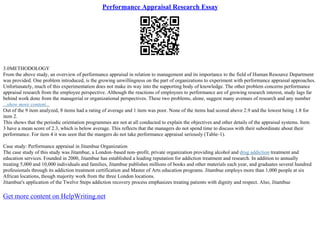 Performance Appraisal Research Essay
3.0METHODOLOGY
From the above study, an overview of performance appraisal in relation to management and its importance to the field of Human Resource Department
was provided. One problem introduced, is the growing unwillingness on the part of organizations to experiment with performance appraisal approaches.
Unfortunately, much of this experimentation does not make its way into the supporting body of knowledge. The other problem concerns performance
appraisal research from the employee perspective. Although the reactions of employees to performance are of growing research interest, study lags far
behind work done from the managerial or organizational perspectives. These two problems, alone, suggest many avenues of research and any number
...show more content...
Out of the 9 item analyzed, 8 items had a rating of average and 1 item was poor. None of the items had scored above 2.9 and the lowest being 1.8 for
item 2.
This shows that the periodic orientation programmes are not at all conducted to explain the objectives and other details of the appraisal systems. Item
3 have a mean score of 2.3, which is below average. This reflects that the managers do not spend time to discuss with their subordinate about their
performance. For item 4 it was seen that the mangers do not take performance appraisal seriously (Table–1).
Case study: Performance appraisal in Jitambue Organization
The case study of this study was Jitambue, a London–based non–profit, private organization providing alcohol and drug addiction treatment and
education services. Founded in 2000, Jitambue has established a leading reputation for addiction treatment and research. In addition to annually
treating 5,000 and 10,000 individuals and families, Jitambue publishes millions of books and other materials each year, and graduates several hundred
professionals through its addiction treatment certification and Master of Arts education programs. Jitambue employs more than 1,000 people at six
African locations, though majority work from the three London locations.
Jitambue's application of the Twelve Steps addiction recovery process emphasizes treating patients with dignity and respect. Also, Jitambue
Get more content on HelpWriting.net
 