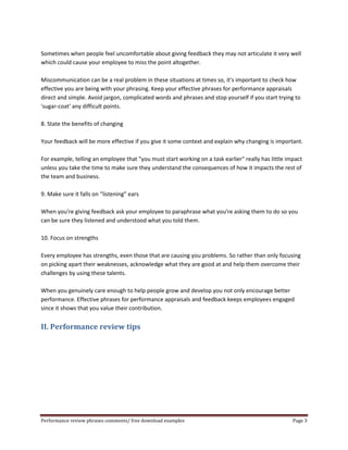 Sometimes when people feel uncomfortable about giving feedback they may not articulate it very well 
which could cause your employee to miss the point altogether. 
Miscommunication can be a real problem in these situations at times so, it's important to check how 
effective you are being with your phrasing. Keep your effective phrases for performance appraisals 
direct and simple. Avoid jargon, complicated words and phrases and stop yourself if you start trying to 
'sugar-coat' any difficult points. 
8. State the benefits of changing 
Your feedback will be more effective if you give it some context and explain why changing is important. 
For example, telling an employee that "you must start working on a task earlier" really has little impact 
unless you take the time to make sure they understand the consequences of how it impacts the rest of 
the team and business. 
9. Make sure it falls on “listening” ears 
When you're giving feedback ask your employee to paraphrase what you're asking them to do so you 
can be sure they listened and understood what you told them. 
10. Focus on strengths 
Every employee has strengths, even those that are causing you problems. So rather than only focusing 
on picking apart their weaknesses, acknowledge what they are good at and help them overcome their 
challenges by using these talents. 
When you genuinely care enough to help people grow and develop you not only encourage better 
performance. Effective phrases for performance appraisals and feedback keeps employees engaged 
since it shows that you value their contribution. 
II. Performance review tips 
Performance review phrases comments/ free download examples Page 3 
 