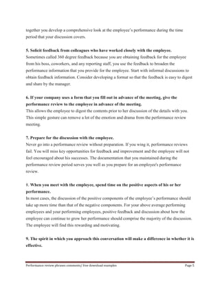 together you develop a comprehensive look at the employee’s performance during the time 
period that your discussion covers. 
5. Solicit feedback from colleagues who have worked closely with the employee. 
Sometimes called 360 degree feedback because you are obtaining feedback for the employee 
from his boss, coworkers, and any reporting staff, you use the feedback to broaden the 
performance information that you provide for the employee. Start with informal discussions to 
obtain feedback information. Consider developing a format so that the feedback is easy to digest 
and share by the manager. 
6. If your company uses a form that you fill out in advance of the meeting, give the 
performance review to the employee in advance of the meeting. 
This allows the employee to digest the contents prior to her discussion of the details with you. 
This simple gesture can remove a lot of the emotion and drama from the performance review 
meeting. 
7. Prepare for the discussion with the employee. 
Never go into a performance review without preparation. If you wing it, performance reviews 
fail. You will miss key opportunities for feedback and improvement and the employee will not 
feel encouraged about his successes. The documentation that you maintained during the 
performance review period serves you well as you prepare for an employee's performance 
review. 
8. When you meet with the employee, spend time on the positive aspects of his or her 
performance. 
In most cases, the discussion of the positive components of the employee’s performance should 
take up more time than that of the negative components. For your above average performing 
employees and your performing employees, positive feedback and discussion about how the 
employee can continue to grow her performance should comprise the majority of the discussion. 
The employee will find this rewarding and motivating. 
9. The spirit in which you approach this conversation will make a difference in whether it is 
effective. 
Performance review phrases comments/ free download examples Page 5 
 