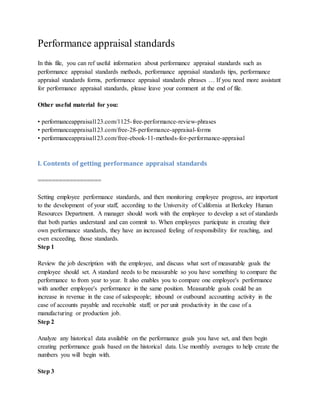 Performance appraisal standards
In this file, you can ref useful information about performance appraisal standards such as
performance appraisal standards methods, performance appraisal standards tips, performance
appraisal standards forms, performance appraisal standards phrases … If you need more assistant
for performance appraisal standards, please leave your comment at the end of file.
Other useful material for you:
• performanceappraisal123.com/1125-free-performance-review-phrases
• performanceappraisal123.com/free-28-performance-appraisal-forms
• performanceappraisal123.com/free-ebook-11-methods-for-performance-appraisal
I. Contents of getting performance appraisal standards
==================
Setting employee performance standards, and then monitoring employee progress, are important
to the development of your staff, according to the University of California at Berkeley Human
Resources Department. A manager should work with the employee to develop a set of standards
that both parties understand and can commit to. When employees participate in creating their
own performance standards, they have an increased feeling of responsibility for reaching, and
even exceeding, those standards.
Step 1
Review the job description with the employee, and discuss what sort of measurable goals the
employee should set. A standard needs to be measurable so you have something to compare the
performance to from year to year. It also enables you to compare one employee's performance
with another employee's performance in the same position. Measurable goals could be an
increase in revenue in the case of salespeople; inbound or outbound accounting activity in the
case of accounts payable and receivable staff; or per unit productivity in the case of a
manufacturing or production job.
Step 2
Analyze any historical data available on the performance goals you have set, and then begin
creating performance goals based on the historical data. Use monthly averages to help create the
numbers you will begin with.
Step 3
 