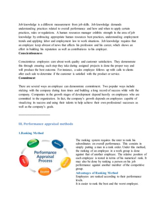 Job knowledge is a different measurement from job skills. Job knowledge demands
understanding practices related to overall performance and how and when to apply certain
practices, rules or regulations. A human resources manager exhibits strength in the area of job
knowledge by embracing appropriate human resources best practices, understanding employment
trends and applying labor and employment law to work situations. Job knowledge requires that
an employee keep abreast of news that affects his profession and his career, which shows an
effort in building his reputation as well as contributions to his employer.
Conscientiousness
Conscientious employees care about work quality and customer satisfaction. They demonstrate
this through ensuring each step they take during assigned projects is done the proper way and
will produce the best outcome. For instance, a sales employee follows up with calls to clients
after each sale to determine if the customer is satisfied with the product or service.
Commitment
There are several ways an employee can demonstrate commitment. Two popular ways include
sticking with the company during lean times and building a long record of success while with the
company. Companies in the growth stages of development depend heavily on employees who are
committed to the organization. In fact, the company’s growth depends on employees capable of
visualizing its success and using their talents to help achieve their own professional successes as
well as the company’s goals.
==================
III. Performance appraisal methods
1.Ranking Method
The ranking system requires the rater to rank his
subordinates on overall performance. This consists in
simply putting a man in a rank order. Under this method,
the ranking of an employee in a work group is done
against that of another employee. The relative position of
each employee is tested in terms of his numerical rank. It
may also be done by ranking a person on his job
performance against another member of the competitive
group.
Advantages of Ranking Method
i. Employees are ranked according to their performance
levels.
ii. It is easier to rank the best and the worst employee.
 