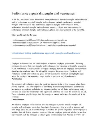 Performance appraisal strengths and weaknesses
In this file, you can ref useful information about performance appraisal strengths and weaknesses
such as performance appraisal strengths and weaknesses methods, performance appraisal
strengths and weaknesses tips, performance appraisal strengths and weaknesses forms,
performance appraisal strengths and weaknesses phrases … If you need more assistant for
performance appraisal strengths and weaknesses, please leave your comment at the end of file.
Other useful material for you:
• performanceappraisal123.com/1125-free-performance-review-phrases
• performanceappraisal123.com/free-28-performance-appraisal-forms
• performanceappraisal123.com/free-ebook-11-methods-for-performance-appraisal
I. Contents of getting performance appraisal strengths and weaknesses
==================
Employee self-evaluations are a tool designed to improve employee performance. By asking
employees to assess their own strengths and weaknesses, you encourage a thoughtful evaluation
of job performance. Self-evaluations also open a dialogue between the employee and supervisors
about how the employee views his job and his prospects for advancement. Employee self-
evaluations should help workers set goals, provide constructive feedback and highlight areas
where the employee and supervisors might not be in agreement on job performance.
Participation
An employee self-evaluation makes the employee a partner in the review process, rather than a
passive recipient. This is the employee’s opportunity to assess her performance, communicate
her needs as an employee and clarify any misunderstanding on job duties and company policy.
She also can assess her relationship with supervisors and share her vision for herself and her job.
These evaluations provide insight into the employee’s morale and where she sees herself in the
company.
Characteristics
An effective employee self-evaluation asks the employee to provide specific examples of
strengths and weaknesses on the job. Ask where the employee feels he needs to improve and
what things about the job he would change. If possible, list specific objectives for the employee’s
position, then ask if these objectives were met. Discuss employee goals and whether or not these
are being met. Ask the employee to set new goals for the coming year. Ask him to review any
 