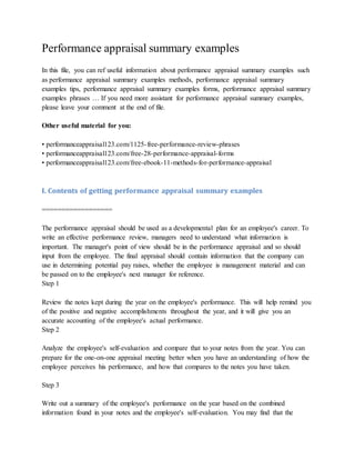 Performance appraisal summary examples
In this file, you can ref useful information about performance appraisal summary examples such
as performance appraisal summary examples methods, performance appraisal summary
examples tips, performance appraisal summary examples forms, performance appraisal summary
examples phrases … If you need more assistant for performance appraisal summary examples,
please leave your comment at the end of file.
Other useful material for you:
• performanceappraisal123.com/1125-free-performance-review-phrases
• performanceappraisal123.com/free-28-performance-appraisal-forms
• performanceappraisal123.com/free-ebook-11-methods-for-performance-appraisal
I. Contents of getting performance appraisal summary examples
==================
The performance appraisal should be used as a developmental plan for an employee's career. To
write an effective performance review, managers need to understand what information is
important. The manager's point of view should be in the performance appraisal and so should
input from the employee. The final appraisal should contain information that the company can
use in determining potential pay raises, whether the employee is management material and can
be passed on to the employee's next manager for reference.
Step 1
Review the notes kept during the year on the employee's performance. This will help remind you
of the positive and negative accomplishments throughout the year, and it will give you an
accurate accounting of the employee's actual performance.
Step 2
Analyze the employee's self-evaluation and compare that to your notes from the year. You can
prepare for the one-on-one appraisal meeting better when you have an understanding of how the
employee perceives his performance, and how that compares to the notes you have taken.
Step 3
Write out a summary of the employee's performance on the year based on the combined
information found in your notes and the employee's self-evaluation. You may find that the
 