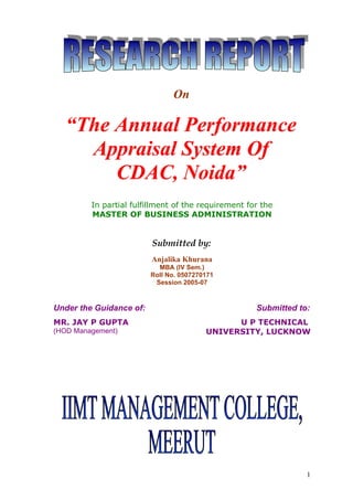 On

   “The Annual Performance
     Appraisal System Of
        CDAC, Noida”
         In partial fulfillment of the requirement for the
         MASTER OF BUSINESS ADMINISTRATION


                         Submitted by:
                         Anjalika Khurana
                           MBA (IV Sem.)
                         Roll No. 0507270171
                          Session 2005-07



Under the Guidance of:                               Submitted to:
MR. JAY P GUPTA                                U P TECHNICAL
(HOD Management)                         UNIVERSITY, LUCKNOW




                                                                 1
 