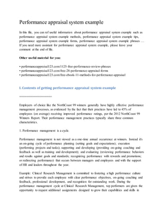 Performance appraisal system example
In this file, you can ref useful information about performance appraisal system example such as
performance appraisal system example methods, performance appraisal system example tips,
performance appraisal system example forms, performance appraisal system example phrases …
If you need more assistant for performance appraisal system example, please leave your
comment at the end of file.
Other useful material for you:
• performanceappraisal123.com/1125-free-performance-review-phrases
• performanceappraisal123.com/free-28-performance-appraisal-forms
• performanceappraisal123.com/free-ebook-11-methods-for-performance-appraisal
I. Contents of getting performance appraisal system example
==================
Employers of choice like the NorthCoast 99 winners generally have highly effective performance
management processes, as evidenced by the fact that their practices have led to 45% of
employees (on average) receiving improved performance ratings, per the 2012 NorthCoast 99
Winners Report. Their performance management practices typically share three common
characteristics.
1. Performance management is a cycle.
Performance management is not viewed as a one-time annual occurrence at winners. Instead it's
an on-going cycle of performance planning (setting goals and expectations); execution
(performing projects and tasks); supporting and developing (providing on-going coaching and
feedback as well as training and development); and evaluating (reviewing performance behaviors
and results against goals and standards; recognizing performance with rewards and promotions;
or redirecting performance) that occurs between managers and employees and with the support
of HR and leaders throughout the year.
Example: Clinical Research Management is committed to fostering a high performance culture
and strives to provide each employee with clear performance objectives, on-going coaching and
feedback, professional development, and recognition for outstanding work. During the
performance management cycle at Clinical Research Management, top performers are given the
opportunity to request additional assignments designed to grow their capabilities and skills in
 