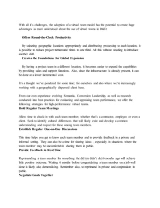 With all it’s challenges, the adoption of a virtual team model has the potential to create huge
advantages as more understood about the use of virtual teams in R&D.
Offers Round-the-Clock Productivity
By selecting geographic locations appropriately and distributing processing to each location, it
is possible to reduce project turnaround times to one third. All this without needing to introduce
another shift.
Creates the Foundations for Global Expansion
By having a project team in a different location, it becomes easier to expand the capabilities
by providing sales and support functions. Also, since the infrastructure is already present, it can
be done at a lower incremental cost.
It’s a thought we’ve pondered for some time; for ourselves and also where we’re increasingly
working with a geographically dispersed client base.
From our own experience evolving Semantia, Conversion Leadership, as well as research
conducted into best practices for evaluating and appraising team performance, we offer the
following strategies for high-performance virtual teams.
Hold Regular Team Meetings
Allow time to check-in with each team member; whether that’s a contractor, employee or even a
client. Seek to identify cultural differences that will likely exist and develop a common
understanding and respect for these among team members.
Establish Regular One-on-One Discussions
This time helps you get to know each team member and to provide feedback in a private and
informal setting. They can also be a time for sharing ideas – especially in situations where the
team member may be uncomfortable sharing them in public.
Provide Feedback in Real Time
Reprimanding a team member for something the did (or didn’t do) 6 months ago will achieve
little positive outcome. Waiting 6 months before congratulating a team member on a job well
done is likely also demoralising. Remember also, to reprimand in private and congratulate in
public.
Negotiate Goals Together
 