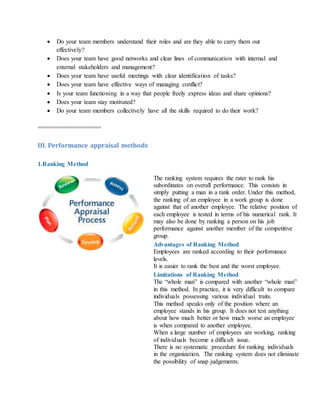  Do your team members understand their roles and are they able to carry them out
effectively?
 Does your team have good networks and clear lines of communication with internal and
external stakeholders and management?
 Does your team have useful meetings with clear identification of tasks?
 Does your team have effective ways of managing conflict?
 Is your team functioning in a way that people freely express ideas and share opinions?
 Does your team stay motivated?
 Do your team members collectively have all the skills required to do their work?
==================
III. Performance appraisal methods
1.Ranking Method
The ranking system requires the rater to rank his
subordinates on overall performance. This consists in
simply putting a man in a rank order. Under this method,
the ranking of an employee in a work group is done
against that of another employee. The relative position of
each employee is tested in terms of his numerical rank. It
may also be done by ranking a person on his job
performance against another member of the competitive
group.
Advantages of Ranking Method
i. Employees are ranked according to their performance
levels.
ii. It is easier to rank the best and the worst employee.
Limitations of Ranking Method
i. The “whole man” is compared with another “whole man”
in this method. In practice, it is very difficult to compare
individuals possessing various individual traits.
ii. This method speaks only of the position where an
employee stands in his group. It does not test anything
about how much better or how much worse an employee
is when compared to another employee.
iii. When a large number of employees are working, ranking
of individuals become a difficult issue.
iv. There is no systematic procedure for ranking individuals
in the organization. The ranking system does not eliminate
the possibility of snap judgements.
 
