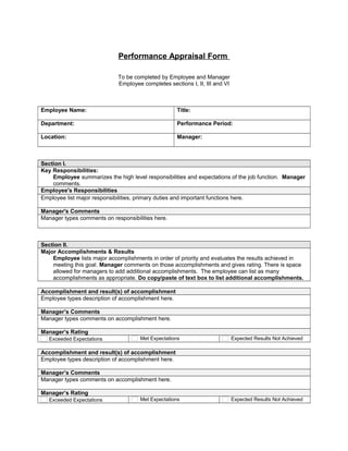 Performance Appraisal Form
To be completed by Employee and Manager
Employee completes sections I, II, III and VI
Employee Name:       Title:      
Department:       Performance Period:      
Location:       Manager:      
Section I.
Key Responsibilities:
Employee summarizes the high level responsibilities and expectations of the job function. Manager
comments.
Employee's Responsibilities
Employee list major responsibilities, primary duties and important functions here.
Manager's Comments
Manager types comments on responsibilities here.
Section II.
Major Accomplishments & Results
Employee lists major accomplishments in order of priority and evaluates the results achieved in
meeting this goal. Manager comments on those accomplishments and gives rating. There is space
allowed for managers to add additional accomplishments. The employee can list as many
accomplishments as appropriate. Do copy/paste of text box to list additional accomplishments.
Accomplishment and result(s) of accomplishment
Employee types description of accomplishment here.
Manager’s Comments
Manager types comments on accomplishment here.
Manager’s Rating
Exceeded Expectations Met Expectations Expected Results Not Achieved
Accomplishment and result(s) of accomplishment
Employee types description of accomplishment here.
Manager’s Comments
Manager types comments on accomplishment here.
Manager’s Rating
Exceeded Expectations Met Expectations Expected Results Not Achieved
 