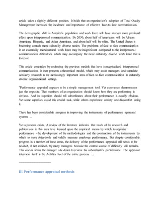 article takes a slightly different position. It holds that an organization's adoption of Total Quality
Management increases the incidence and importance of effective face-to-face communication.
The demographic shift in America's population and work force will have an even more profound
effect upon interpersonal communication. By 2050, about half of Americans will be African
American, Hispanic, and Asian American, and about half will be white. The United States is
becoming a much more culturally diverse nation. The problems of face-to-face communication
in an essentially monocultural work force may be insignificant compared to the interpersonal
communication difficulties which may accompany the more culturally diverse work force that is
forecast.
This article concludes by reviewing the previous models that have conceptualized interpersonal
communication. It then presents a theoretical model, which may assist managers and stimulate
scholarly research in the increasingly important area of face-to-face communication in culturally
diverse organizational settings.
"Performance appraisal appears to be a simple management tool. Yet experience demonstrates
just the opposite. That members of an organization should know how they are performing is
obvious. And the superiors should tell subordinates about their performance is equally obvious.
Yet some superiors avoid this crucial task, while others experience anxiety and discomfort doing
it.
There has been considerable progress in improving the instruments of performance appraisal
systems ...
Yet a paradox exists. A review of the literature indicates that much of the research and
publications in this area have focused upon the empirical means by which to appraise
performance - the development of the methodologies and the construction of the instruments by
which to more objectively and validly measure employee performance. But despite considerable
progress in a number of these areas, the delivery of the performance appraisal still tends to be
resisted, if not avoided, by many managers because the central source of difficulty still remains.
This occurs when the manager sits down to review his subordinate's performance. The appraisal
interview itself is the Achilles heel of the entire process. …
==================
III. Performance appraisal methods
 