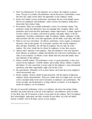 Don’t be confrontational. It’s also important not to criticize the employee in general
terms. The goal is to evaluate job performance and not the person. A performance review
that turns into a gripe session misses the opportunity to raise employee morale.
 Keep it real. Human resource professionals recommend that you avoid detailed reviews
that are too complicated and mechanistic, which can leave the employee feeling like a
drone rather than a human being.
 Be consistent. Make sure to handle performance reviews in a consistent manner. Top
performers should hear affirmations from you regarding their exemplary efforts; weak
performers need to hear that their performance requires improvement. A simple approach
to review criteria is to evaluate work based on quantity and quality relative to the job
requirements. Secondary considerations might be employee attitude, willingness to help
other personnel with their work when appropriate, and the ability to get along with others.
 Make it a two-way conversation. An effective performance review requires an interactive
discussion with an open agenda. Try to formulate questions that seek the employee’s
ideas and input. Remember, this will help the employee feel you value his or her
opinions. The review should also be a forum for employees to voice their concerns.
 Address what’s important to the employee. Since job satisfaction is the most important
factor affecting an employee’s attitude (and therefore his or her level of performance and
value to your company), an effective review should delve into areas that include issues
most important to that employee.
 Discuss work/life balance. The performance review is a good opportunity to show your
concern for the employee’s work/life balance, and to jointly discuss solutions to improve
that balance. It’s also a good time to create a plan for the employee’s career advancement
and discuss what future opportunities might exist for him or her.
 Be a good listener. Remember to be an active listener and to pick up on your employee’s
verbal and nonverbal cues.
 Review regularly. Reviews should be done proactively with the purpose of improving
employee morale and productivity. When you conduct them on a regular basis, you avoid
reviews prompted solely by the need to document an employee’s poor performance. This
in turn can imply that the information is being collected as evidence to avoid litigation,
should the employee ever be terminated.
The sign of a successful performance review is an employee who leaves the meeting feeling
motivated and excited about his or her job. If the employee’s job satisfaction needs are unmet,
it’s less likely they will be motivated to focus on your goals for the company. But if an employee
feels acknowledged, appreciated, and fairly rewarded for past efforts, he or she will indeed
become a valuable asset to the future success of your company.
==================
 