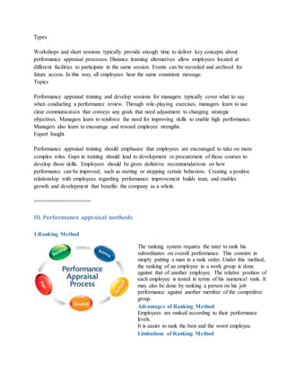 Types
Workshops and short sessions typically provide enough time to deliver key concepts about
performance appraisal processes. Distance learning alternatives allow employees located at
different facilities to participate in the same session. Events can be recorded and archived for
future access. In this way, all employees hear the same consistent message.
Topics
Performance appraisal training and develop sessions for managers typically cover what to say
when conducting a performance review. Through role-playing exercises, managers learn to use
clear communication that conveys any goals that need adjustment to changing strategic
objectives. Managers learn to reinforce the need for improving skills to enable high performance.
Managers also learn to encourage and reward employee strengths.
Expert Insight
Performance appraisal training should emphasize that employees are encouraged to take on more
complex roles. Gaps in training should lead to development or procurement of those courses to
develop those skills. Employees should be given definitive recommendations on how
performance can be improved, such as starting or stopping certain behaviors. Creating a positive
relationship with employees regarding performance improvement builds trust, and enables
growth and development that benefits the company as a whole.
==================
III. Performance appraisal methods
1.Ranking Method
The ranking system requires the rater to rank his
subordinates on overall performance. This consists in
simply putting a man in a rank order. Under this method,
the ranking of an employee in a work group is done
against that of another employee. The relative position of
each employee is tested in terms of his numerical rank. It
may also be done by ranking a person on his job
performance against another member of the competitive
group.
Advantages of Ranking Method
i. Employees are ranked according to their performance
levels.
ii. It is easier to rank the best and the worst employee.
Limitations of Ranking Method
 