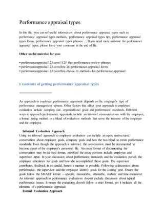 Performance appraisal types
In this file, you can ref useful information about performance appraisal types such as
performance appraisal types methods, performance appraisal types tips, performance appraisal
types forms, performance appraisal types phrases … If you need more assistant for performance
appraisal types, please leave your comment at the end of file.
Other useful material for you:
• performanceappraisal123.com/1125-free-performance-review-phrases
• performanceappraisal123.com/free-28-performance-appraisal-forms
• performanceappraisal123.com/free-ebook-11-methods-for-performance-appraisal
I. Contents of getting performance appraisal types
==================
An approach to employee performance appraisals depends on the employer's type of
performance management system. Other factors that affect your approach to employee
evaluation include company size, organizational goals and performance standards. Different
ways to approach performance appraisals include an informal communication with the employee,
a formal rating method or a blend of evaluation methods that serve the interests of the employer
and the employee.
Informal Evaluation Approach
Using an informal approach to employee evaluation can include an open, unstructured
conversation about employee goals, company goals and how the two blend to create performance
standards. Even though the approach is informal, the conversation must be documented to
become a part of the employee's personnel file. An essay format of documenting the
conversation may be the best format, provided the essay portions include employee and
supervisor input. In your discussion about performance standards and the evaluation period, the
employee articulates her goals and how she accomplished those goals. The supervisor
contributes feedback in as candid, honest a manner as possible. Following a discussion about
performance, the supervisor and the employee identify goals for the coming year. Ensure the
goals follow the SMART format -- specific, measurable, attainable, realistic and time-measured.
An informal approach to performance evaluations doesn't exclude discussion about typical
performance issues. It means the evaluation doesn't follow a strict format, yet it includes all the
elements of a performance appraisal.
Formal Evaluation Approach
 