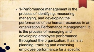  1-Performance management is the
process of identifying, measuring,
managing, and developing the
performance of the human resources in an
organization.Performance management, It
is the process of managing and
developing employee performance
throughout the organization. It aims at
planning, tracking and assessing
employee performance for a specific
 